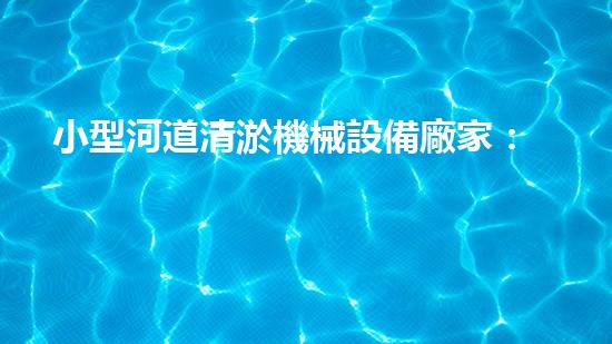 小型河道清淤機械設備廠家：革新技術，助力水域治理！